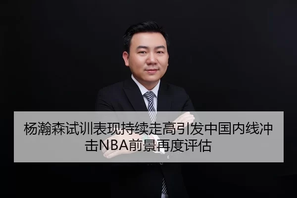 杨瀚森试训表现持续走高引发中国内线冲击NBA前景再度评估
