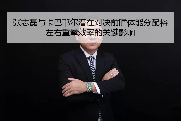 张志磊与卡巴耶尔潜在对决前瞻体能分配将左右重拳效率的关键影响