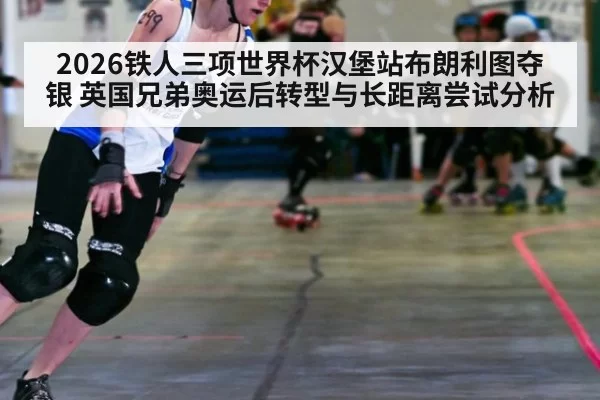 2026铁人三项世界杯汉堡站布朗利图夺银 英国兄弟奥运后转型与长距离尝试分析 - bandaotiyu