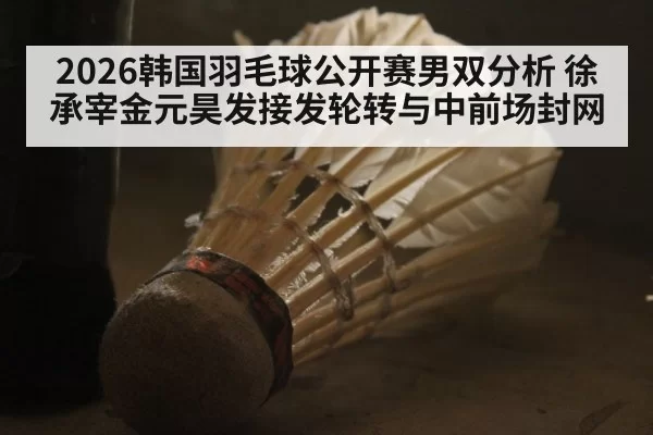 2026韩国羽毛球公开赛男双分析 徐承宰金元昊发接发轮转与中前场封网 - bandaotiyu